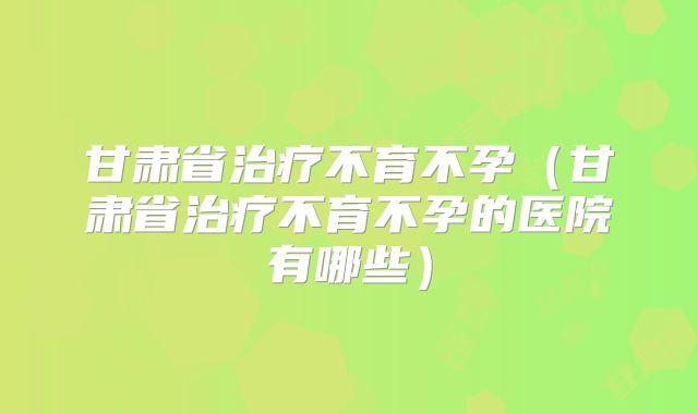 甘肃省治疗不育不孕(甘肃省治疗不育不孕的医院有哪些)