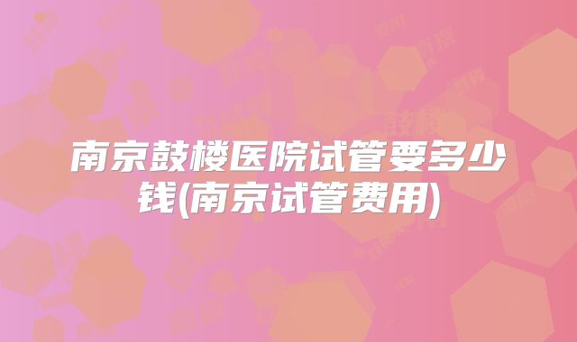 南京鼓楼医院试管要多少钱(南京试管费用)