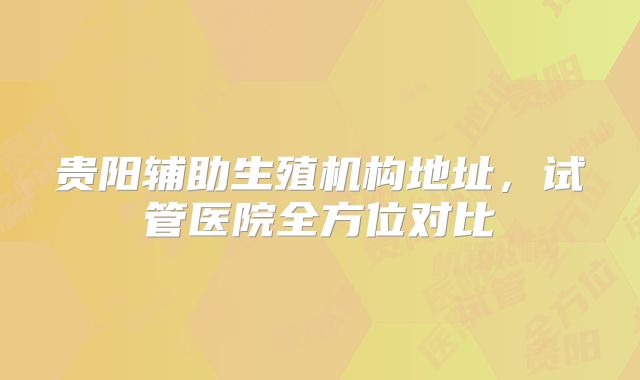 贵阳辅助生殖机构地址，试管医院全方位对比