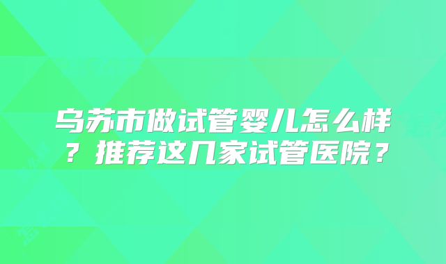 乌苏市做试管婴儿怎么样?推荐这几家试管医院?