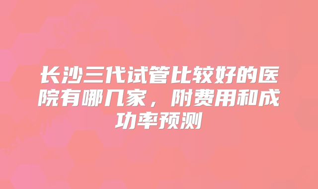 长沙三代试管比较好的医院有哪几家，附费用和成功率预测