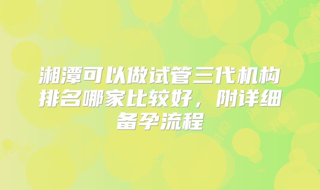 湘潭可以做试管三代机构排名哪家比较好，附详细备孕流程