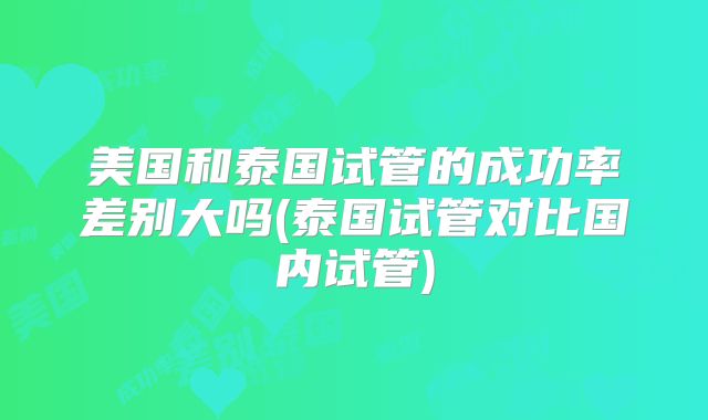 美国和泰国试管的成功率差别大吗(泰国试管对比国内试管)