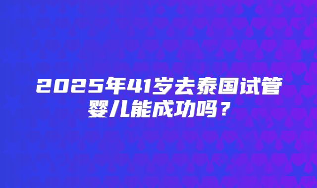 2025年41岁去泰国试管婴儿能成功吗？