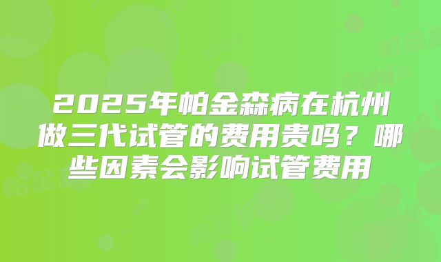2025年帕金森病在杭州做三代试管的费用贵吗?哪些因素会影响试管费用