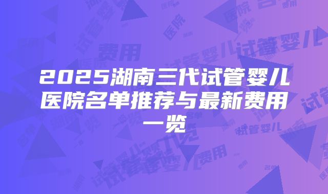 2025湖南三代试管婴儿医院名单推荐与最新费用一览