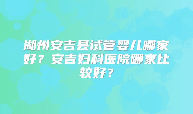 湖州安吉县试管婴儿哪家好？安吉妇科医院哪家比较好？