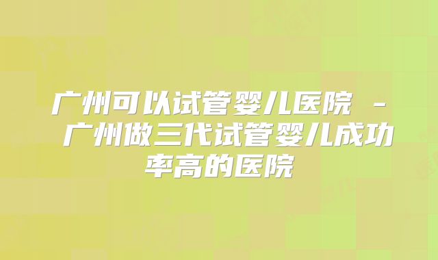 广州可以试管婴儿医院 - 广州做三代试管婴儿成功率高的医院