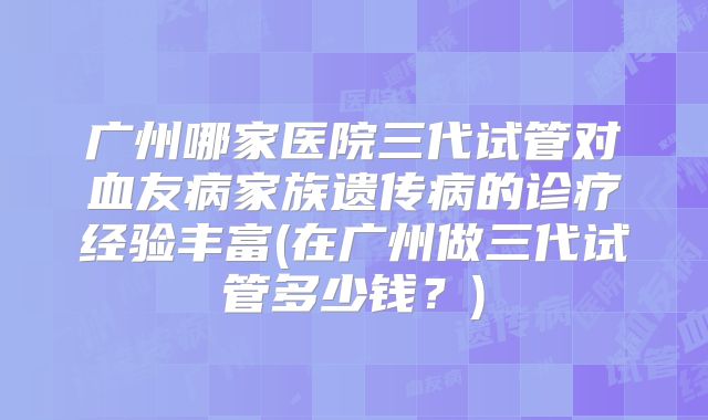 广州哪家医院三代试管对血友病家族遗传病的诊疗经验丰富(在广州做三代试管多少钱?)