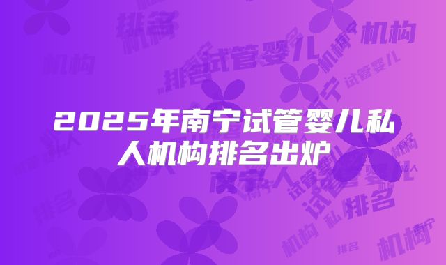 2025年南宁试管婴儿私人机构排名出炉