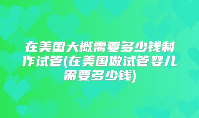 在美国大概需要多少钱制作试管(在美国做试管婴儿需要多少钱)