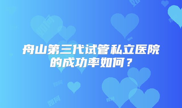 舟山第三代试管私立医院的成功率如何？