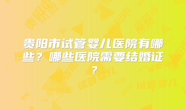 贵阳市试管婴儿医院有哪些？哪些医院需要结婚证？