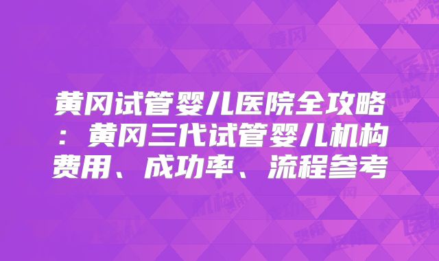 黄冈试管婴儿医院全攻略：黄冈三代试管婴儿机构费用、成功率、流程参考