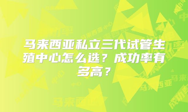 马来西亚私立三代试管生殖中心怎么选？成功率有多高？