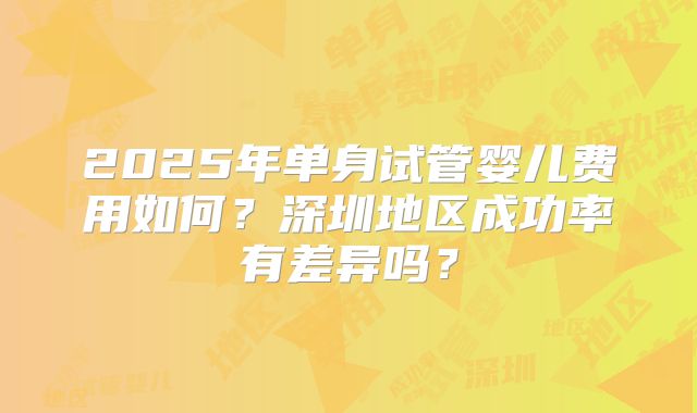 2025年单身试管婴儿费用如何？深圳地区成功率有差异吗？
