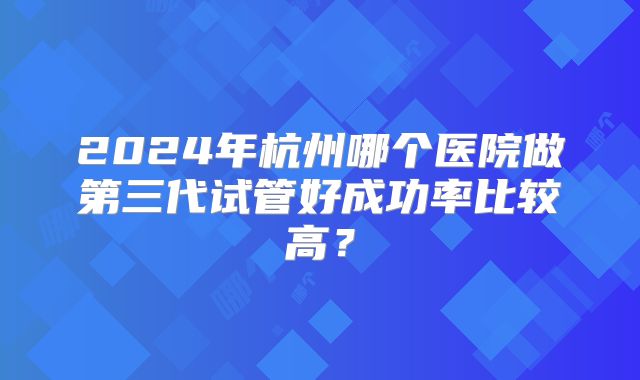 2024年杭州哪个医院做第三代试管好成功率比较高?
