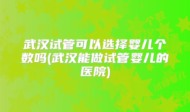 武汉试管可以选择婴儿个数吗(武汉能做试管婴儿的医院)