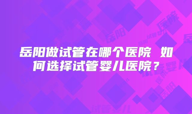 岳阳做试管在哪个医院 如何选择试管婴儿医院？