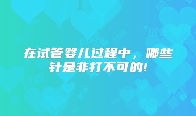 在试管婴儿过程中，哪些针是非打不可的!