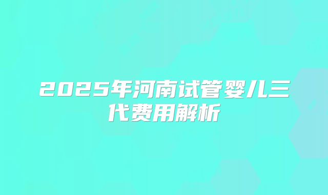 2025年河南试管婴儿三代费用解析