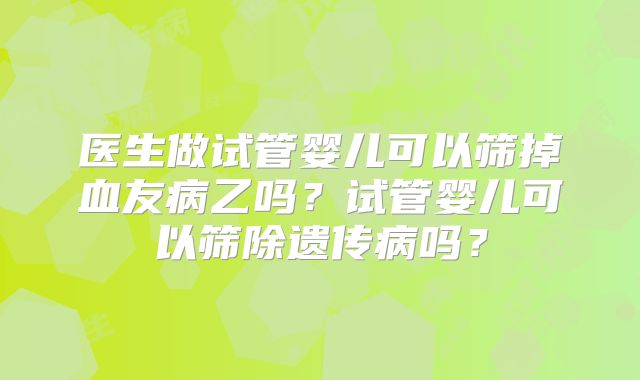 医生做试管婴儿可以筛掉血友病乙吗？试管婴儿可以筛除遗传病吗？