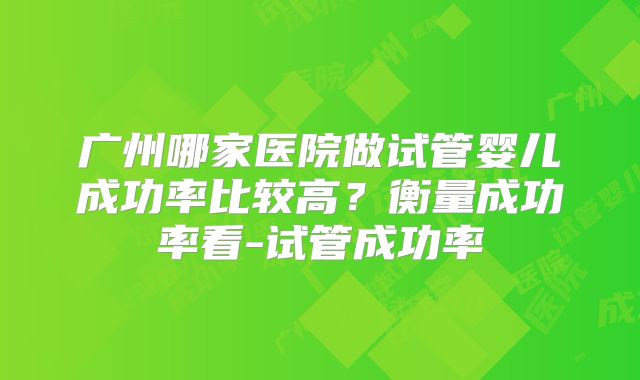 广州哪家医院做试管婴儿成功率比较高?衡量成功率看-试管成功率