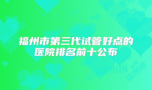 福州市第三代试管好点的医院排名前十公布