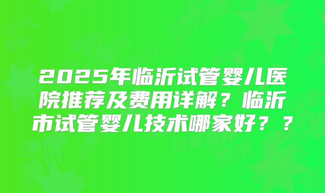 2025年临沂试管婴儿医院推荐及费用详解?临沂市试管婴儿技术哪家好??