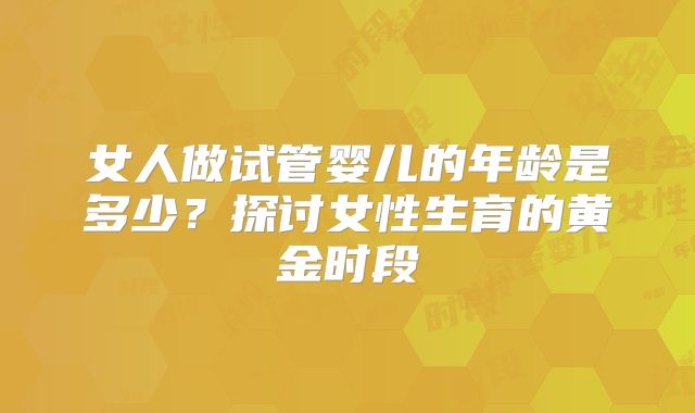 女人做试管婴儿的年龄是多少？探讨女性生育的黄金时段