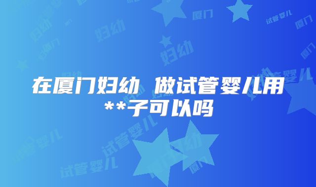 在厦门妇幼 做试管婴儿用**子可以吗