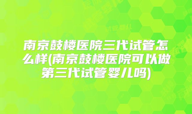 南京鼓楼医院三代试管怎么样(南京鼓楼医院可以做第三代试管婴儿吗)