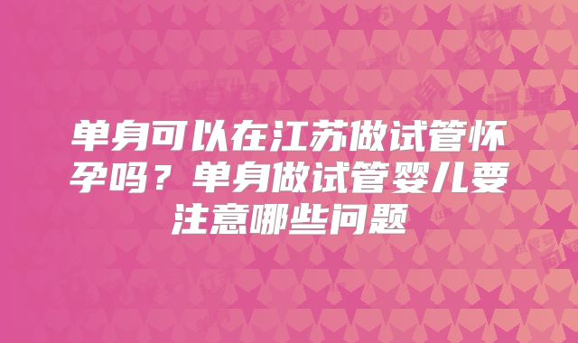 单身可以在江苏做试管怀孕吗?单身做试管婴儿要注意哪些问题