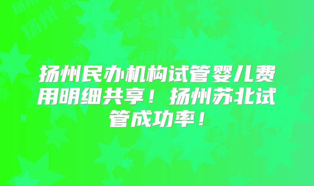 扬州民办机构试管婴儿费用明细共享!扬州苏北试管成功率!