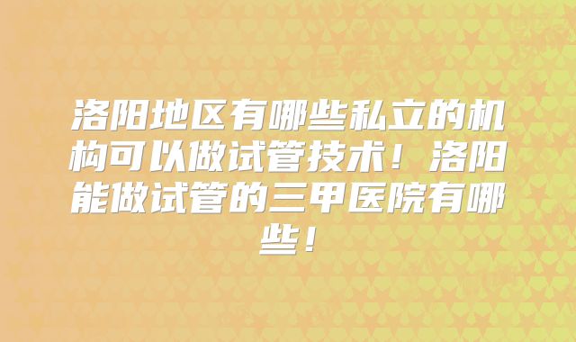 洛阳地区有哪些私立的机构可以做试管技术！洛阳能做试管的三甲医院有哪些！