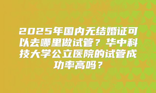 2025年国内无结婚证可以去哪里做试管?华中科技大学公立医院的试管成功率高吗?