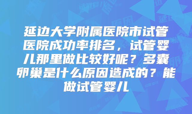 延边大学附属医院市试管医院成功率排名，试管婴儿那里做比较好呢？多囊卵巢是什么原因造成的？能做试管婴儿