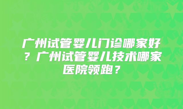 广州试管婴儿门诊哪家好?广州试管婴儿技术哪家医院领跑?