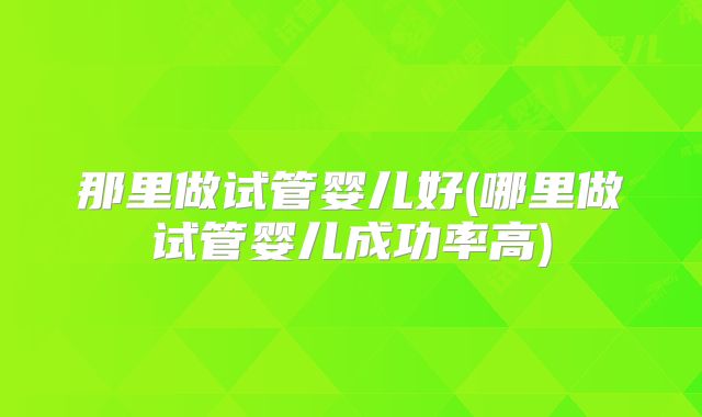 那里做试管婴儿好(哪里做试管婴儿成功率高)