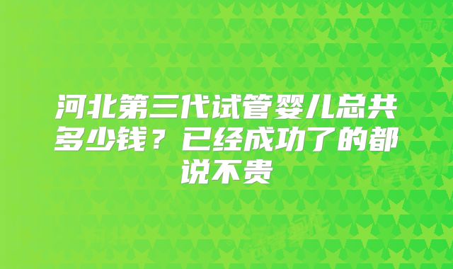 河北第三代试管婴儿总共多少钱？已经成功了的都说不贵
