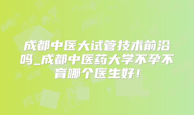 成都中医大试管技术前沿吗_成都中医药大学不孕不育哪个医生好！
