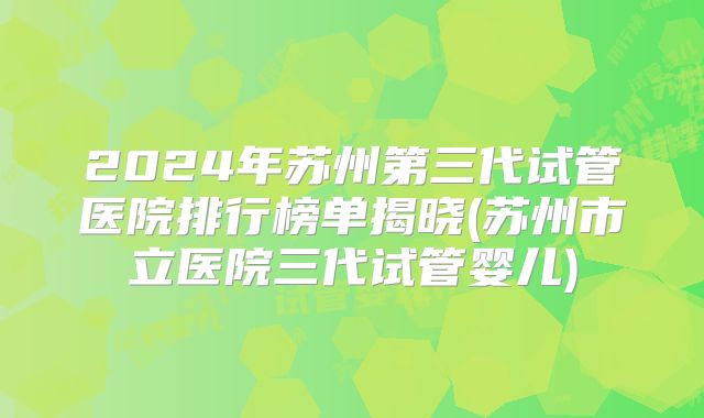 2024年苏州第三代试管医院排行榜单揭晓(苏州市立医院三代试管婴儿)