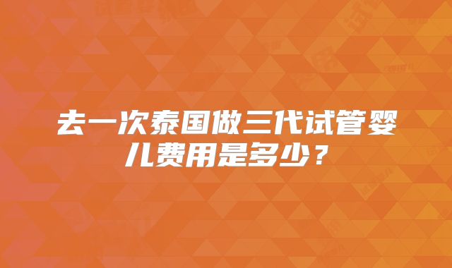 去一次泰国做三代试管婴儿费用是多少？