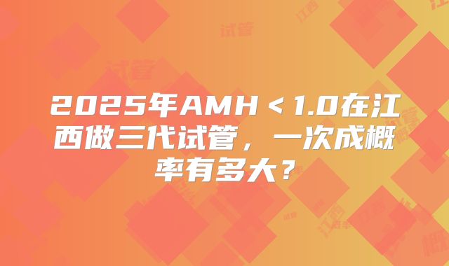 2025年AMH＜1.0在江西做三代试管，一次成概率有多大？