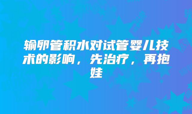 输卵管积水对试管婴儿技术的影响,先治疗,再抱娃