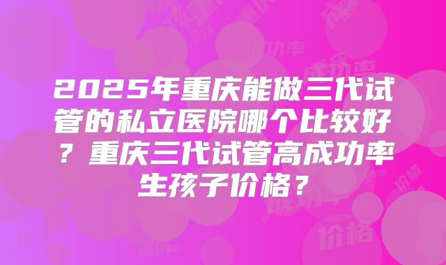 2025年重庆能做三代试管的私立医院哪个比较好？重庆三代试管高成功率生孩子价格？