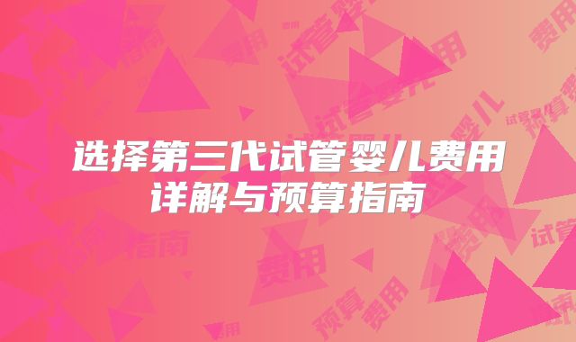 选择第三代试管婴儿费用详解与预算指南