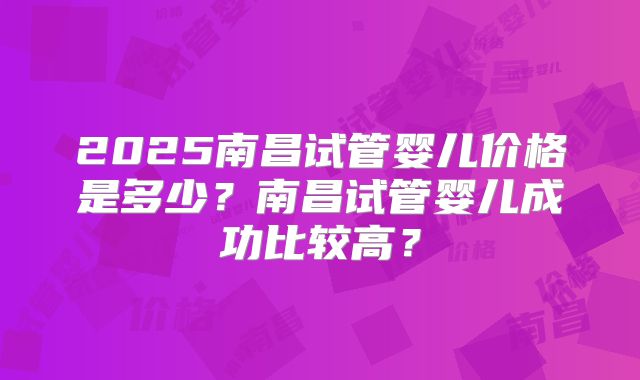 2025南昌试管婴儿价格是多少？南昌试管婴儿成功比较高？
