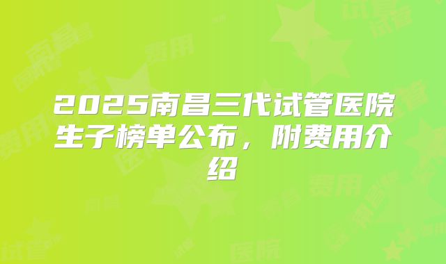 2025南昌三代试管医院生子榜单公布，附费用介绍