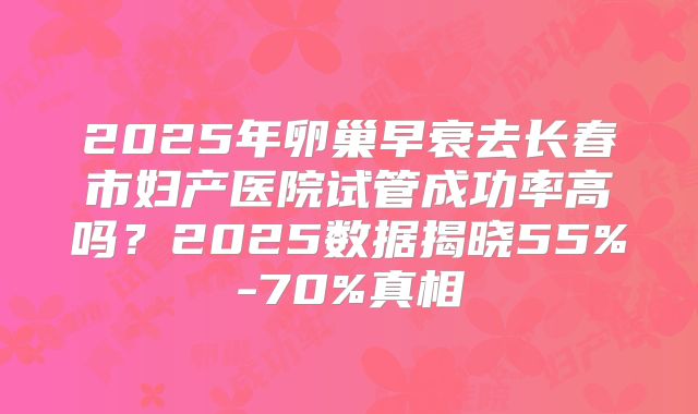 2025年卵巢早衰去长春市妇产医院试管成功率高吗？2025数据揭晓55%-70%真相